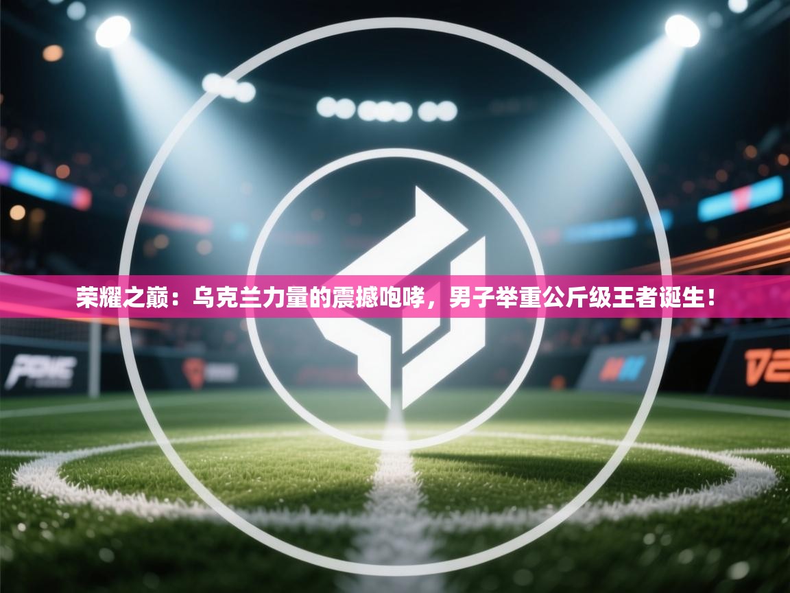 荣耀之巅：乌克兰力量的震撼咆哮，男子举重公斤级王者诞生！