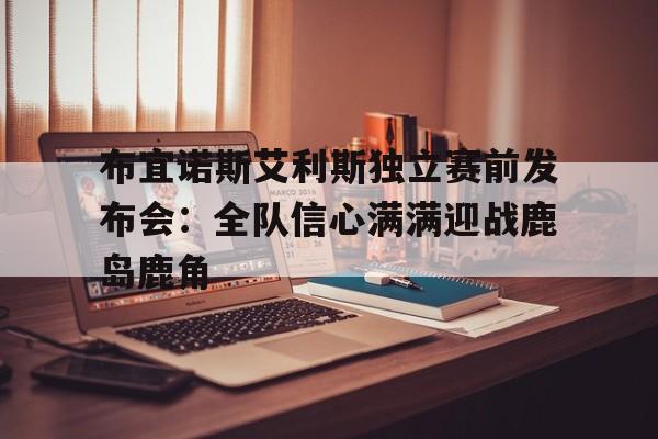 爱游戏在线登录-包含布宜诺斯艾利斯独立赛前发布会：全队信心满满迎战鹿岛鹿角的词条